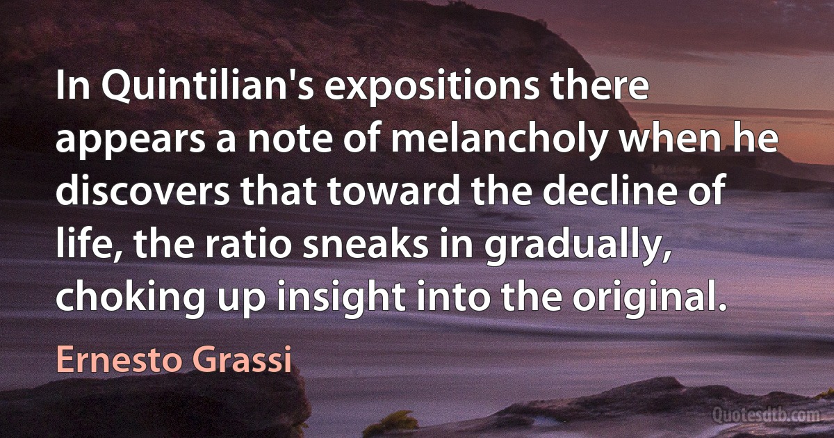 In Quintilian's expositions there appears a note of melancholy when he discovers that toward the decline of life, the ratio sneaks in gradually, choking up insight into the original. (Ernesto Grassi)