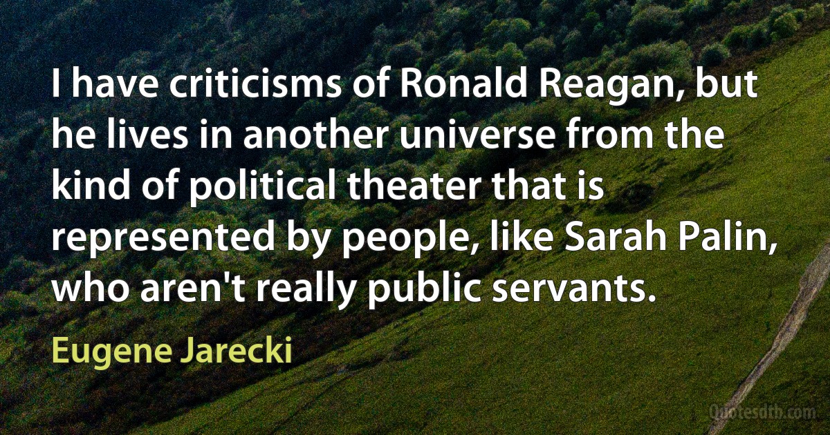 I have criticisms of Ronald Reagan, but he lives in another universe from the kind of political theater that is represented by people, like Sarah Palin, who aren't really public servants. (Eugene Jarecki)