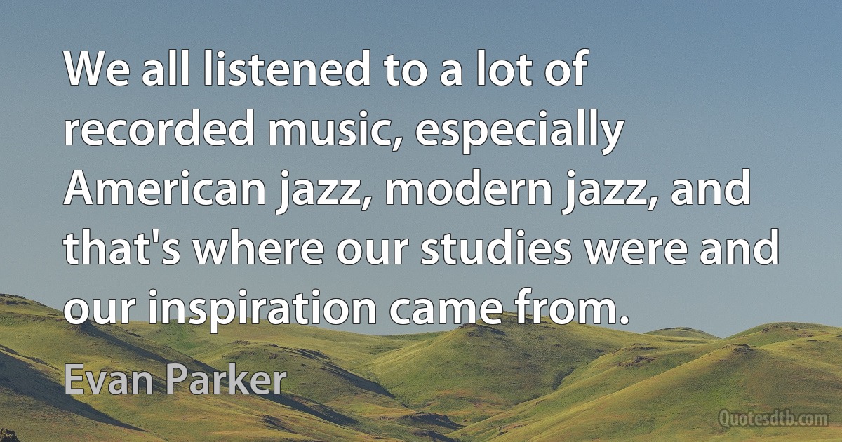 We all listened to a lot of recorded music, especially American jazz, modern jazz, and that's where our studies were and our inspiration came from. (Evan Parker)