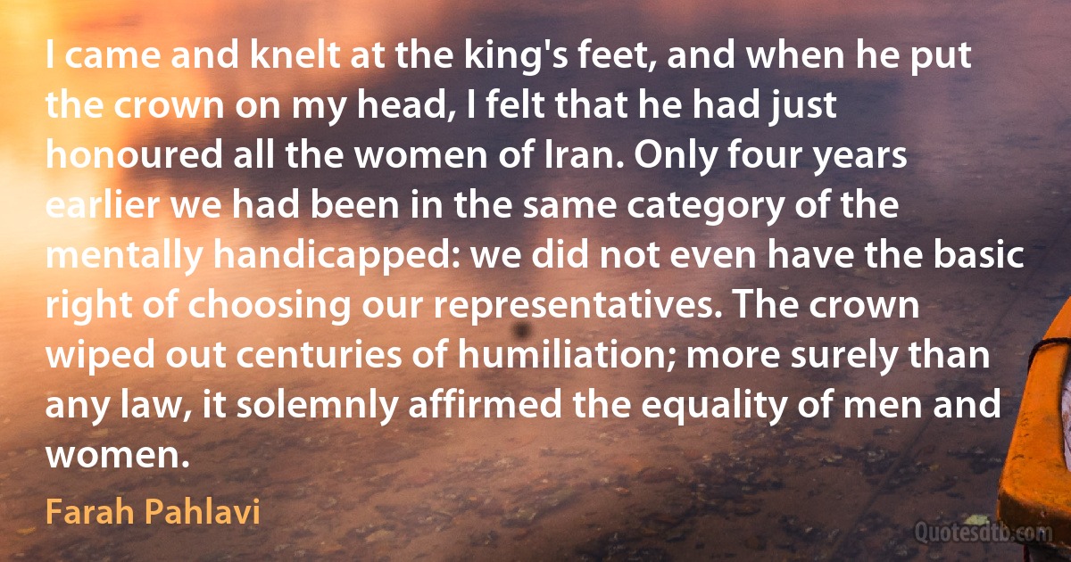 I came and knelt at the king's feet, and when he put the crown on my head, I felt that he had just honoured all the women of Iran. Only four years earlier we had been in the same category of the mentally handicapped: we did not even have the basic right of choosing our representatives. The crown wiped out centuries of humiliation; more surely than any law, it solemnly affirmed the equality of men and women. (Farah Pahlavi)