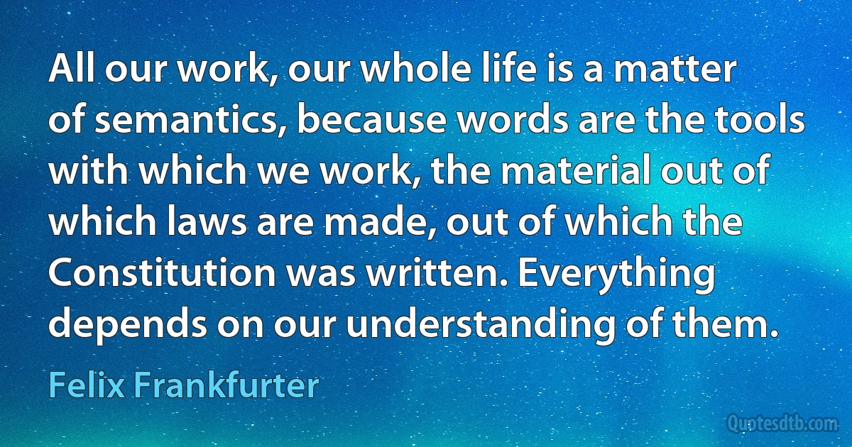 All our work, our whole life is a matter of semantics, because words are the tools with which we work, the material out of which laws are made, out of which the Constitution was written. Everything depends on our understanding of them. (Felix Frankfurter)