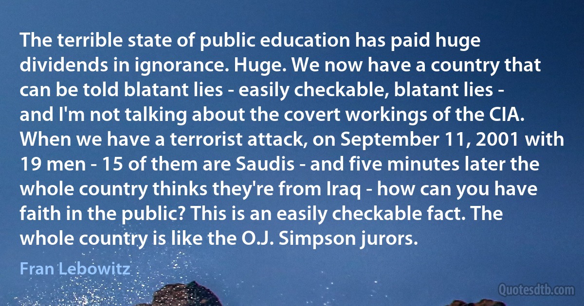 The terrible state of public education has paid huge dividends in ignorance. Huge. We now have a country that can be told blatant lies - easily checkable, blatant lies - and I'm not talking about the covert workings of the CIA. When we have a terrorist attack, on September 11, 2001 with 19 men - 15 of them are Saudis - and five minutes later the whole country thinks they're from Iraq - how can you have faith in the public? This is an easily checkable fact. The whole country is like the O.J. Simpson jurors. (Fran Lebowitz)