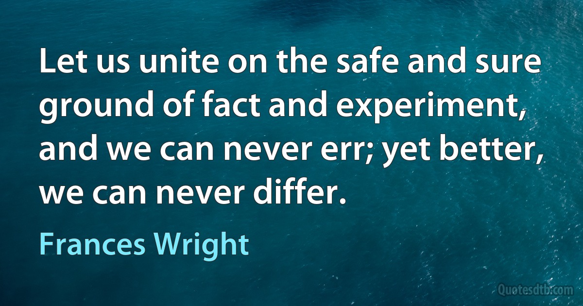 Let us unite on the safe and sure ground of fact and experiment, and we can never err; yet better, we can never differ. (Frances Wright)