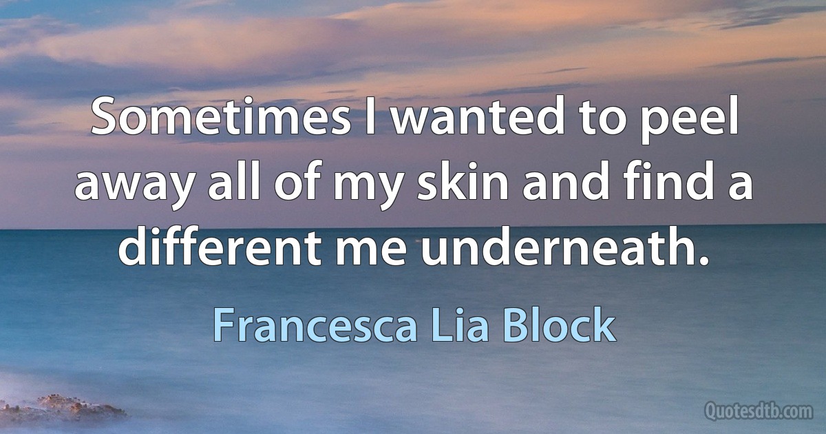 Sometimes I wanted to peel away all of my skin and find a different me underneath. (Francesca Lia Block)