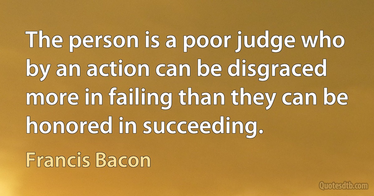 The person is a poor judge who by an action can be disgraced more in failing than they can be honored in succeeding. (Francis Bacon)