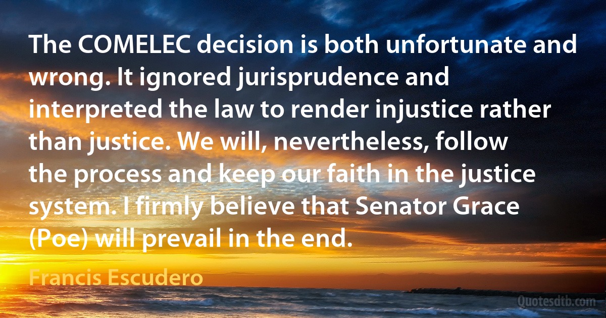 The COMELEC decision is both unfortunate and wrong. It ignored jurisprudence and interpreted the law to render injustice rather than justice. We will, nevertheless, follow the process and keep our faith in the justice system. I firmly believe that Senator Grace (Poe) will prevail in the end. (Francis Escudero)