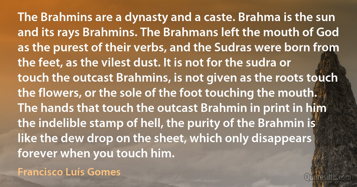 The Brahmins are a dynasty and a caste. Brahma is the sun and its rays Brahmins. The Brahmans left the mouth of God as the purest of their verbs, and the Sudras were born from the feet, as the vilest dust. It is not for the sudra or touch the outcast Brahmins, is not given as the roots touch the flowers, or the sole of the foot touching the mouth. The hands that touch the outcast Brahmin in print in him the indelible stamp of hell, the purity of the Brahmin is like the dew drop on the sheet, which only disappears forever when you touch him. (Francisco Luís Gomes)