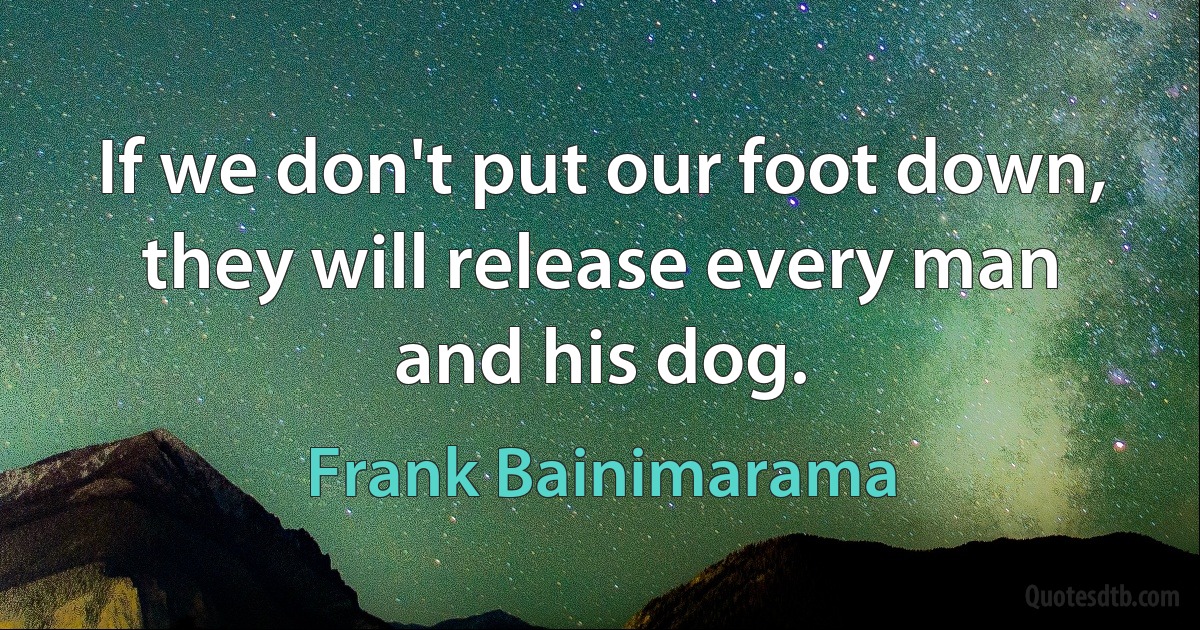 If we don't put our foot down, they will release every man and his dog. (Frank Bainimarama)