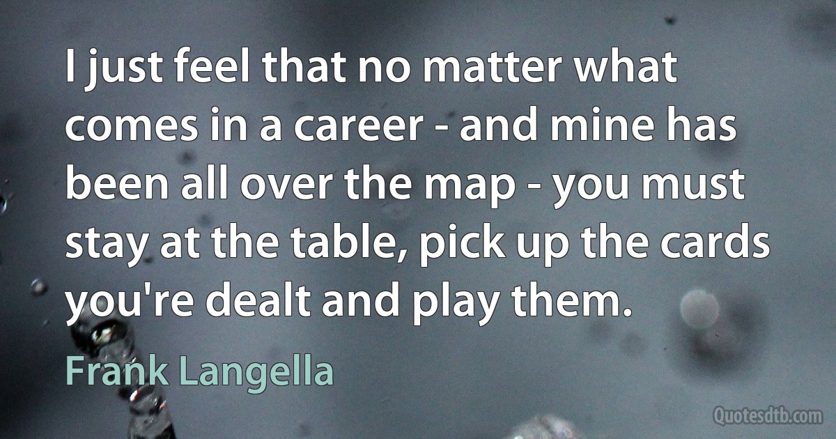 I just feel that no matter what comes in a career - and mine has been all over the map - you must stay at the table, pick up the cards you're dealt and play them. (Frank Langella)