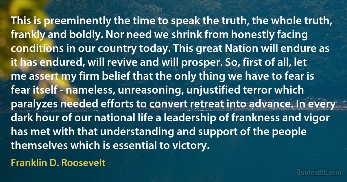 This is preeminently the time to speak the truth, the whole truth, frankly and boldly. Nor need we shrink from honestly facing conditions in our country today. This great Nation will endure as it has endured, will revive and will prosper. So, first of all, let me assert my firm belief that the only thing we have to fear is fear itself - nameless, unreasoning, unjustified terror which paralyzes needed efforts to convert retreat into advance. In every dark hour of our national life a leadership of frankness and vigor has met with that understanding and support of the people themselves which is essential to victory. (Franklin D. Roosevelt)