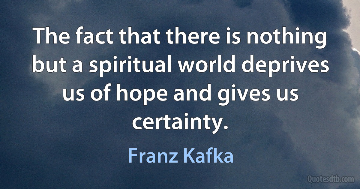 The fact that there is nothing but a spiritual world deprives us of hope and gives us certainty. (Franz Kafka)