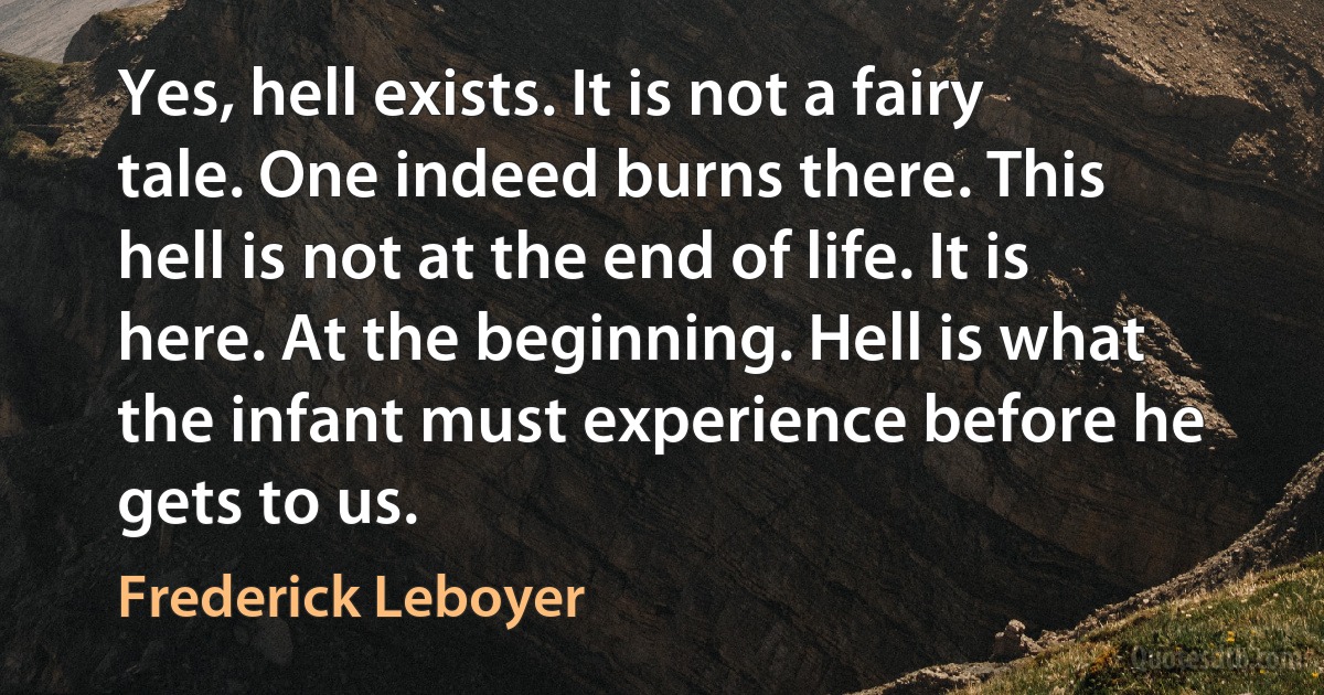 Yes, hell exists. It is not a fairy tale. One indeed burns there. This hell is not at the end of life. It is here. At the beginning. Hell is what the infant must experience before he gets to us. (Frederick Leboyer)