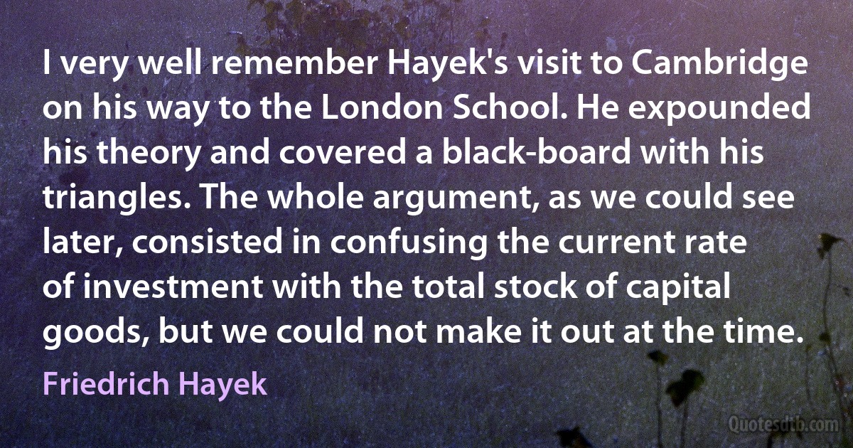 I very well remember Hayek's visit to Cambridge on his way to the London School. He expounded his theory and covered a black-board with his triangles. The whole argument, as we could see later, consisted in confusing the current rate of investment with the total stock of capital goods, but we could not make it out at the time. (Friedrich Hayek)