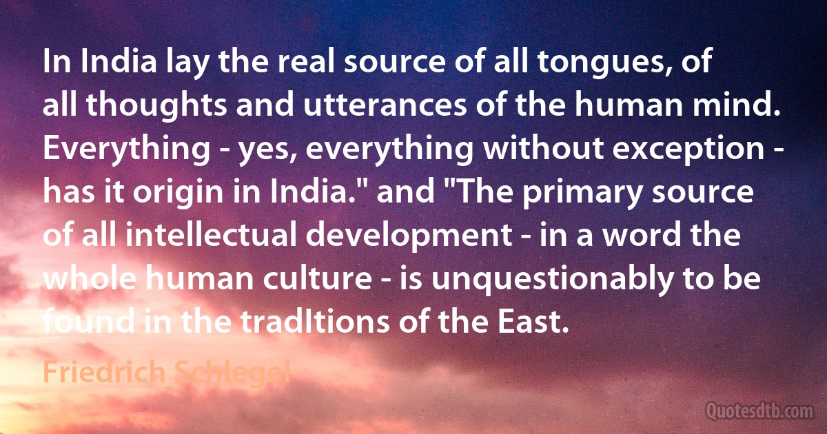 In India lay the real source of all tongues, of all thoughts and utterances of the human mind. Everything - yes, everything without exception - has it origin in India." and "The primary source of all intellectual development - in a word the whole human culture - is unquestionably to be found in the tradItions of the East. (Friedrich Schlegel)