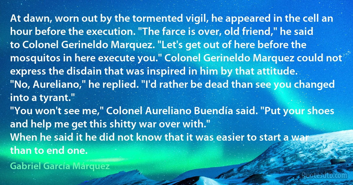 At dawn, worn out by the tormented vigil, he appeared in the cell an hour before the execution. "The farce is over, old friend," he said to Colonel Gerineldo Marquez. "Let's get out of here before the mosquitos in here execute you." Colonel Gerineldo Marquez could not express the disdain that was inspired in him by that attitude.
"No, Aureliano," he replied. "I'd rather be dead than see you changed into a tyrant."
"You won't see me," Colonel Aureliano Buendía said. "Put your shoes and help me get this shitty war over with."
When he said it he did not know that it was easier to start a war than to end one. (Gabriel García Márquez)