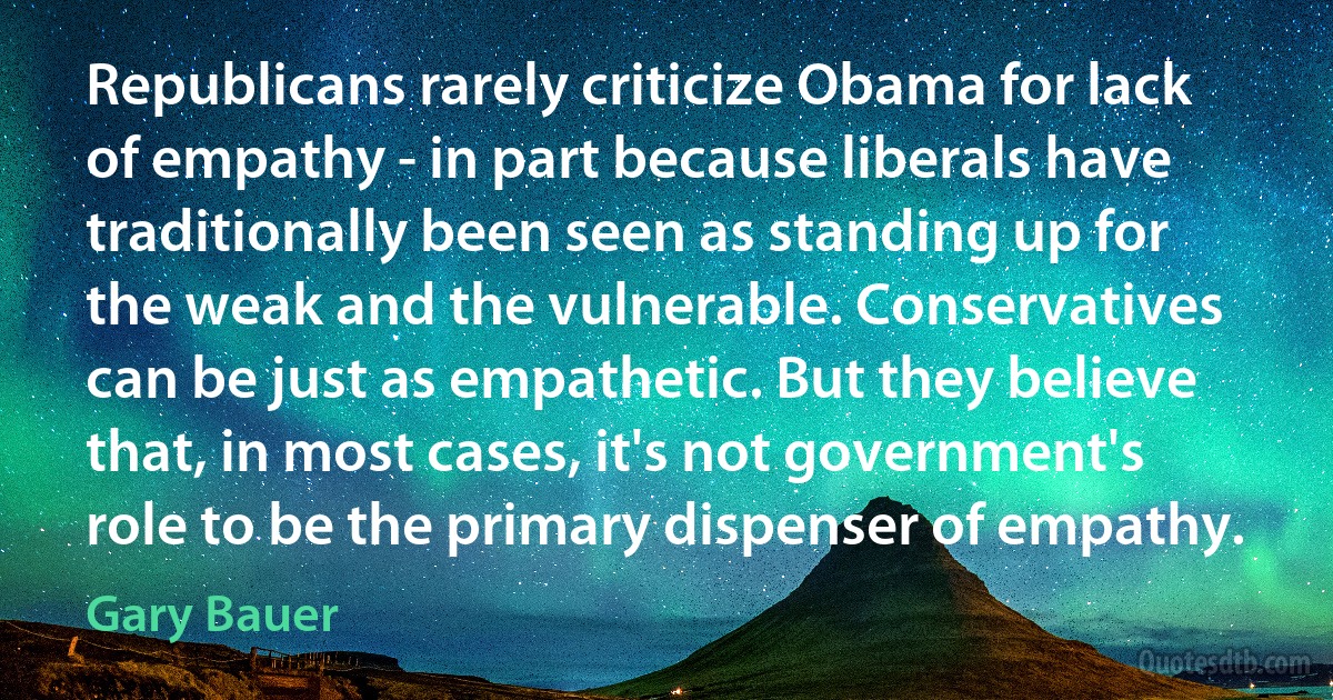 Republicans rarely criticize Obama for lack of empathy - in part because liberals have traditionally been seen as standing up for the weak and the vulnerable. Conservatives can be just as empathetic. But they believe that, in most cases, it's not government's role to be the primary dispenser of empathy. (Gary Bauer)