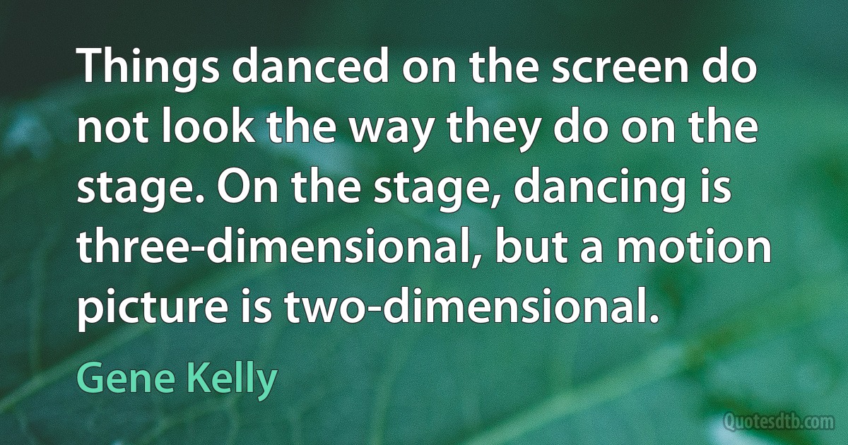 Things danced on the screen do not look the way they do on the stage. On the stage, dancing is three-dimensional, but a motion picture is two-dimensional. (Gene Kelly)