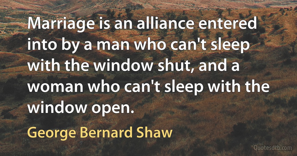 Marriage is an alliance entered into by a man who can't sleep with the window shut, and a woman who can't sleep with the window open. (George Bernard Shaw)