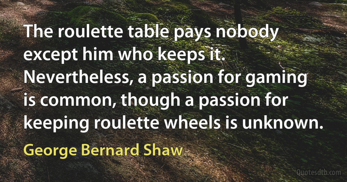 The roulette table pays nobody except him who keeps it. Nevertheless, a passion for gaming is common, though a passion for keeping roulette wheels is unknown. (George Bernard Shaw)