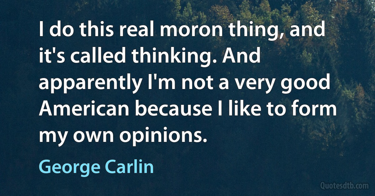 I do this real moron thing, and it's called thinking. And apparently I'm not a very good American because I like to form my own opinions. (George Carlin)