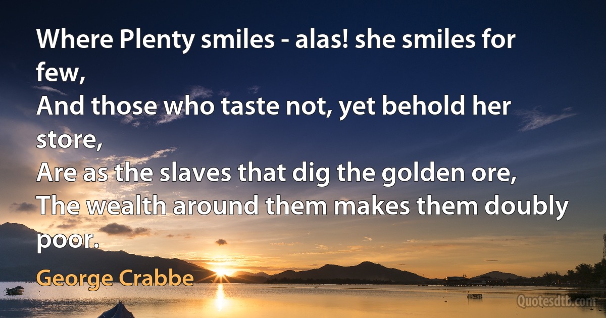 Where Plenty smiles - alas! she smiles for few,
And those who taste not, yet behold her store,
Are as the slaves that dig the golden ore,
The wealth around them makes them doubly poor. (George Crabbe)