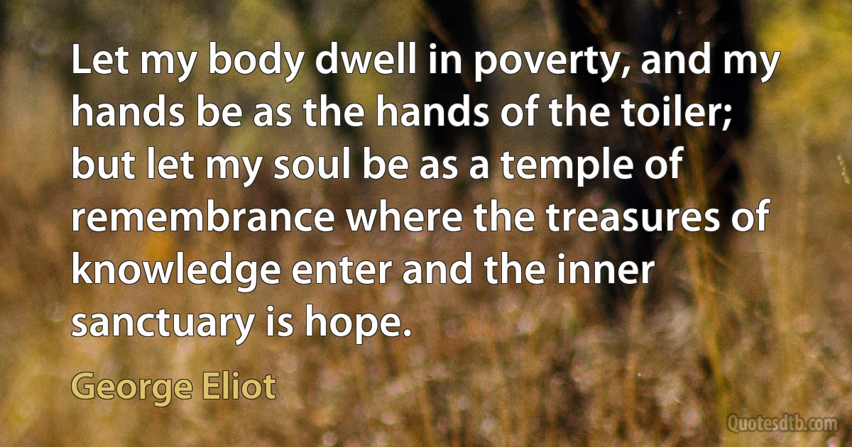 Let my body dwell in poverty, and my hands be as the hands of the toiler; but let my soul be as a temple of remembrance where the treasures of knowledge enter and the inner sanctuary is hope. (George Eliot)