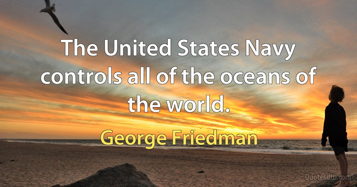 The United States Navy controls all of the oceans of the world. (George Friedman)