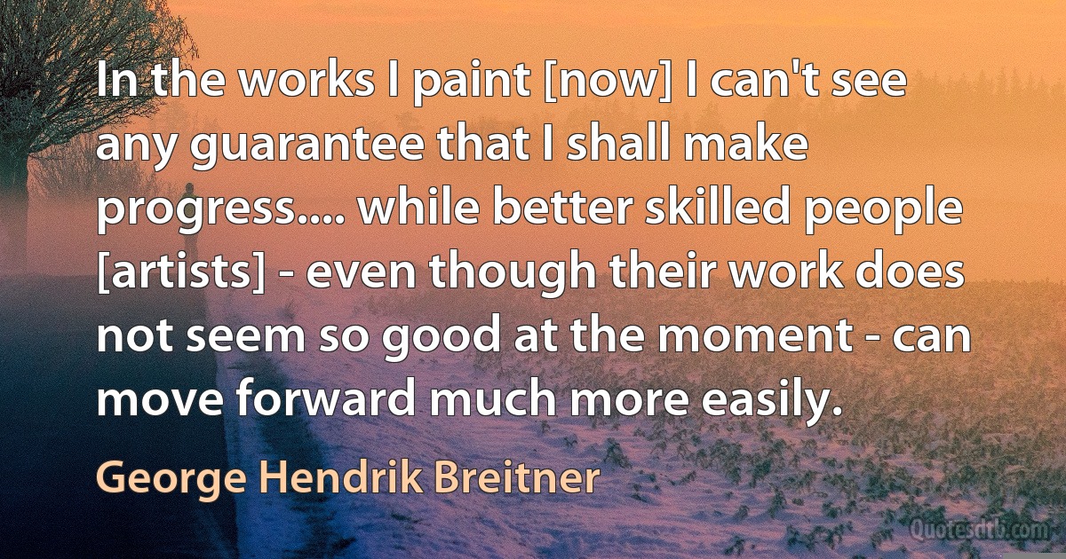 In the works I paint [now] I can't see any guarantee that I shall make progress.... while better skilled people [artists] - even though their work does not seem so good at the moment - can move forward much more easily. (George Hendrik Breitner)