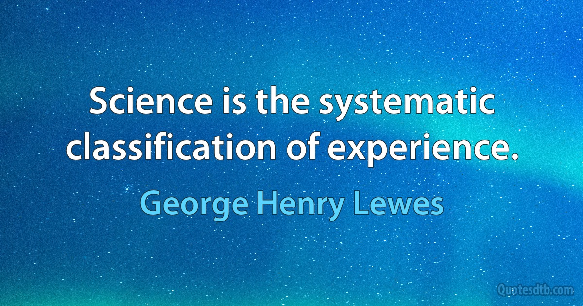 Science is the systematic classification of experience. (George Henry Lewes)