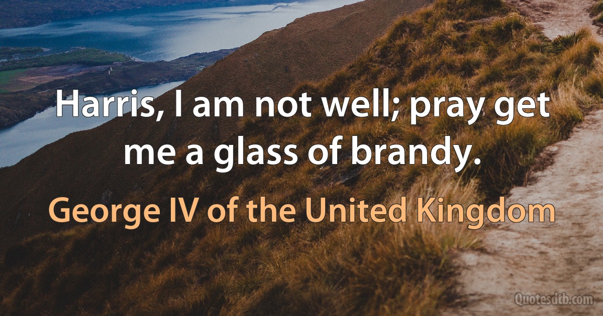 Harris, I am not well; pray get me a glass of brandy. (George IV of the United Kingdom)