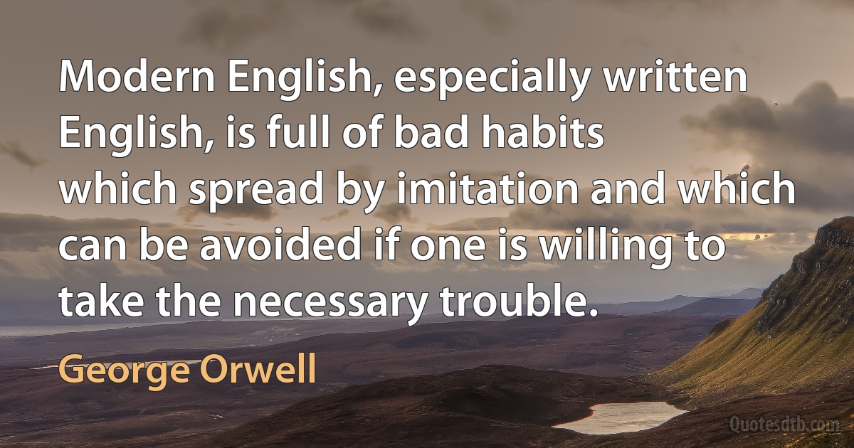 Modern English, especially written English, is full of bad habits which spread by imitation and which can be avoided if one is willing to take the necessary trouble. (George Orwell)