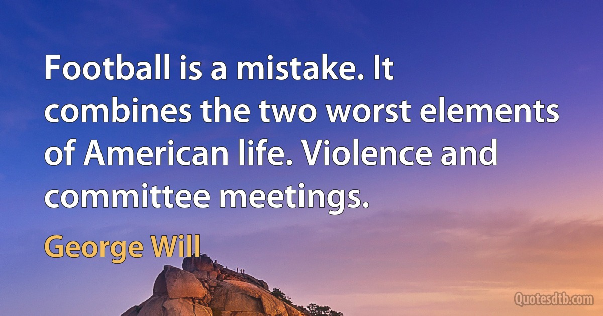 Football is a mistake. It combines the two worst elements of American life. Violence and committee meetings. (George Will)