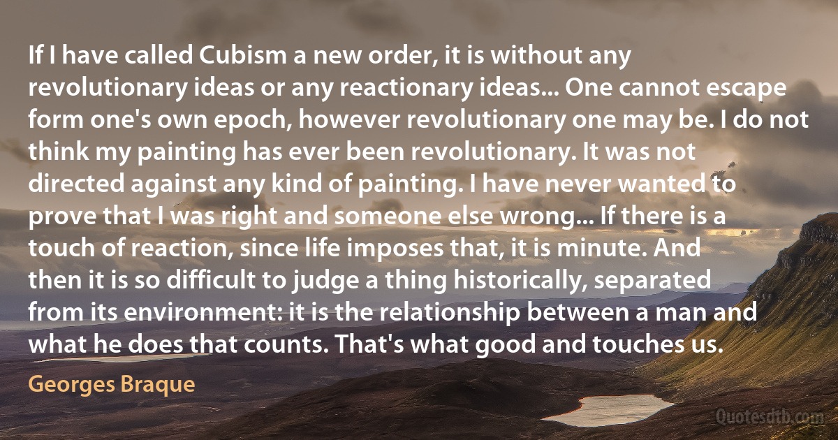 If I have called Cubism a new order, it is without any revolutionary ideas or any reactionary ideas... One cannot escape form one's own epoch, however revolutionary one may be. I do not think my painting has ever been revolutionary. It was not directed against any kind of painting. I have never wanted to prove that I was right and someone else wrong... If there is a touch of reaction, since life imposes that, it is minute. And then it is so difficult to judge a thing historically, separated from its environment: it is the relationship between a man and what he does that counts. That's what good and touches us. (Georges Braque)