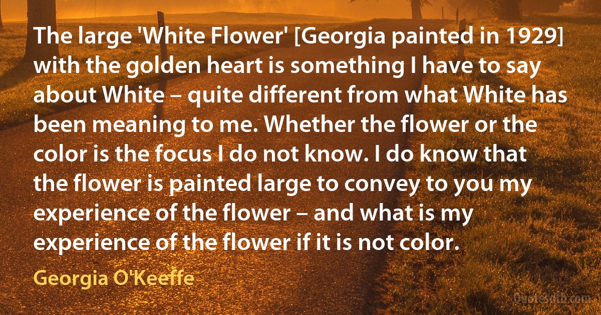 The large 'White Flower' [Georgia painted in 1929] with the golden heart is something I have to say about White – quite different from what White has been meaning to me. Whether the flower or the color is the focus I do not know. I do know that the flower is painted large to convey to you my experience of the flower – and what is my experience of the flower if it is not color. (Georgia O'Keeffe)