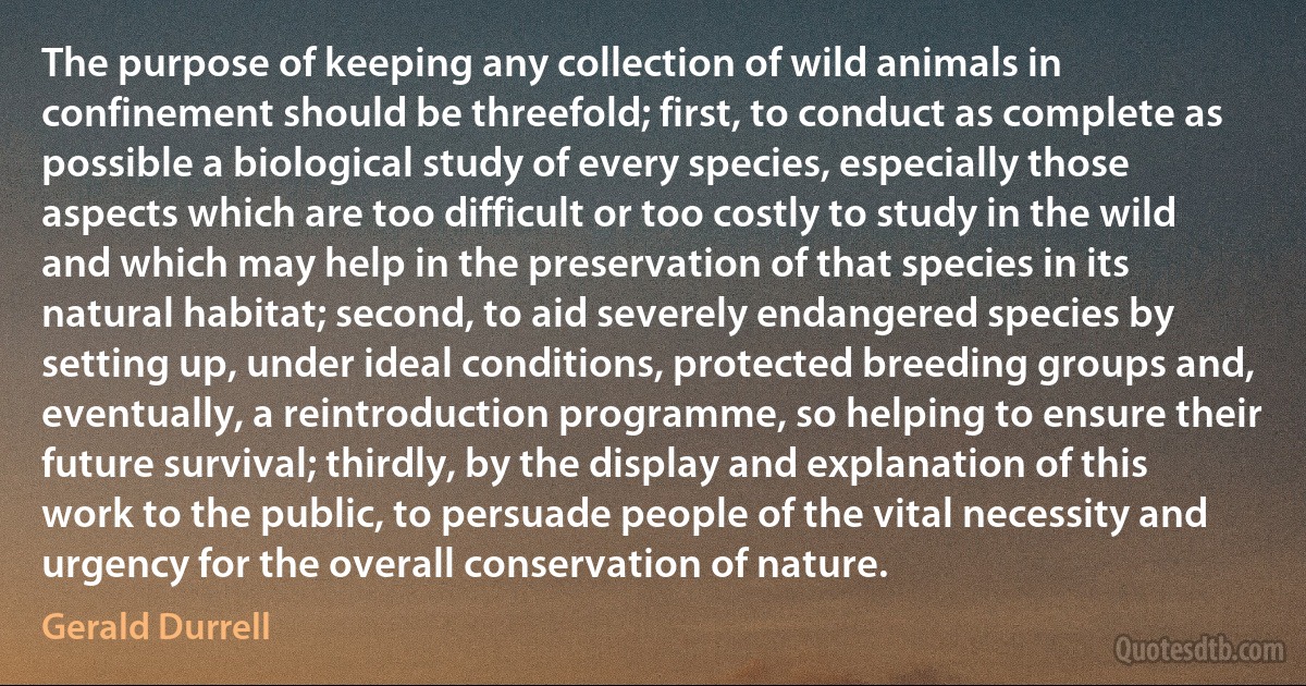 The purpose of keeping any collection of wild animals in confinement should be threefold; first, to conduct as complete as possible a biological study of every species, especially those aspects which are too difficult or too costly to study in the wild and which may help in the preservation of that species in its natural habitat; second, to aid severely endangered species by setting up, under ideal conditions, protected breeding groups and, eventually, a reintroduction programme, so helping to ensure their future survival; thirdly, by the display and explanation of this work to the public, to persuade people of the vital necessity and urgency for the overall conservation of nature. (Gerald Durrell)