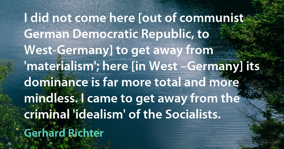 I did not come here [out of communist German Democratic Republic, to West-Germany] to get away from 'materialism'; here [in West –Germany] its dominance is far more total and more mindless. I came to get away from the criminal 'idealism' of the Socialists. (Gerhard Richter)