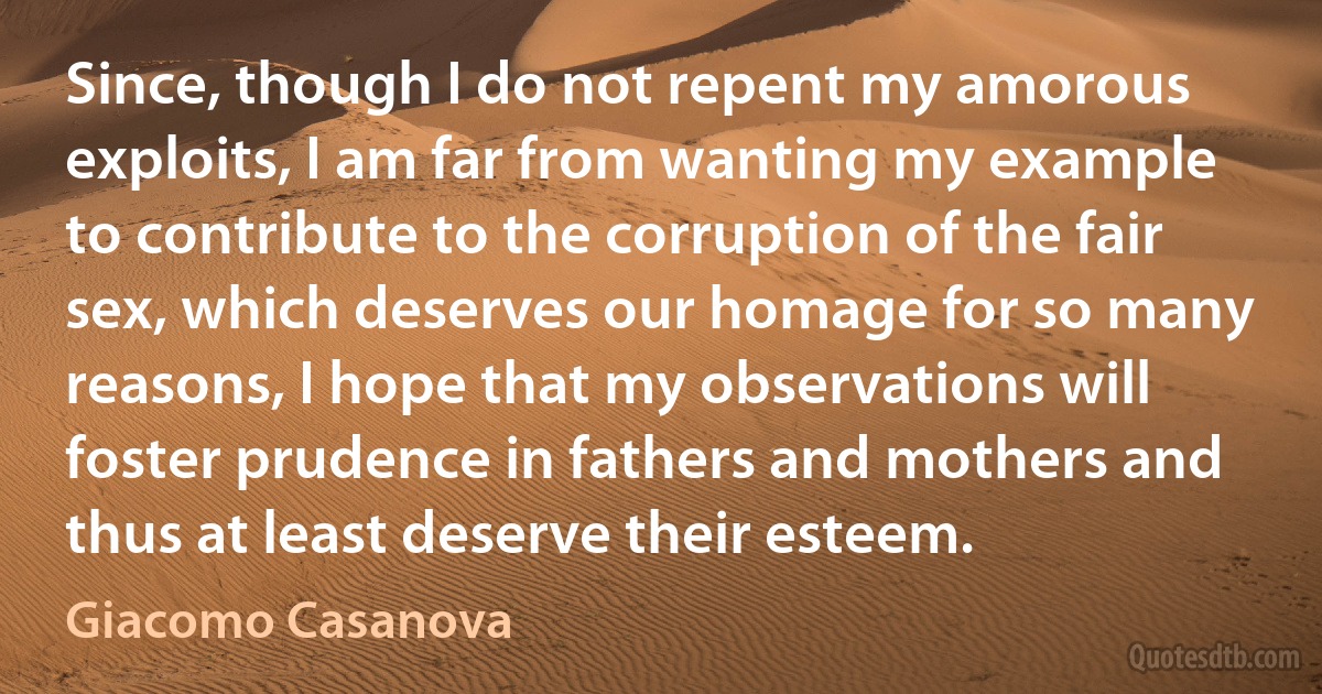 Since, though I do not repent my amorous exploits, I am far from wanting my example to contribute to the corruption of the fair sex, which deserves our homage for so many reasons, I hope that my observations will foster prudence in fathers and mothers and thus at least deserve their esteem. (Giacomo Casanova)