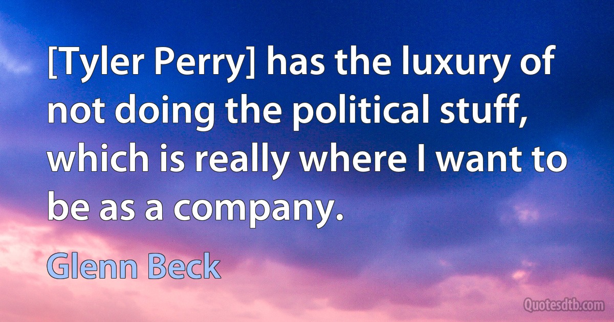 [Tyler Perry] has the luxury of not doing the political stuff, which is really where I want to be as a company. (Glenn Beck)