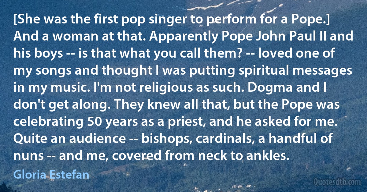 [She was the first pop singer to perform for a Pope.] And a woman at that. Apparently Pope John Paul II and his boys -- is that what you call them? -- loved one of my songs and thought I was putting spiritual messages in my music. I'm not religious as such. Dogma and I don't get along. They knew all that, but the Pope was celebrating 50 years as a priest, and he asked for me. Quite an audience -- bishops, cardinals, a handful of nuns -- and me, covered from neck to ankles. (Gloria Estefan)