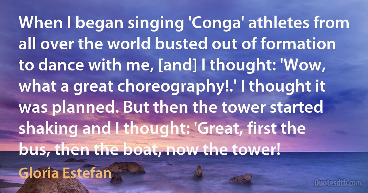 When I began singing 'Conga' athletes from all over the world busted out of formation to dance with me, [and] I thought: 'Wow, what a great choreography!.' I thought it was planned. But then the tower started shaking and I thought: 'Great, first the bus, then the boat, now the tower! (Gloria Estefan)