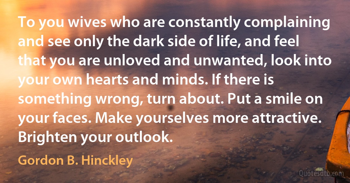 To you wives who are constantly complaining and see only the dark side of life, and feel that you are unloved and unwanted, look into your own hearts and minds. If there is something wrong, turn about. Put a smile on your faces. Make yourselves more attractive. Brighten your outlook. (Gordon B. Hinckley)