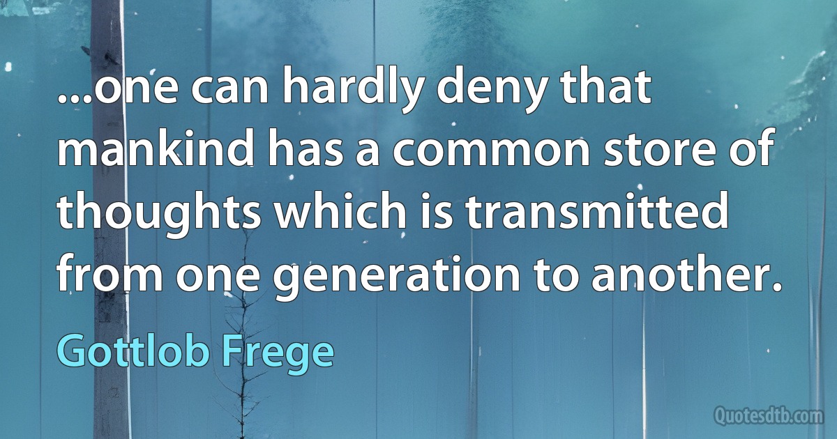 ...one can hardly deny that mankind has a common store of thoughts which is transmitted from one generation to another. (Gottlob Frege)