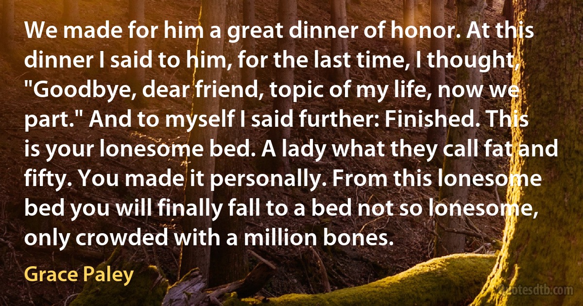 We made for him a great dinner of honor. At this dinner I said to him, for the last time, I thought, "Goodbye, dear friend, topic of my life, now we part." And to myself I said further: Finished. This is your lonesome bed. A lady what they call fat and fifty. You made it personally. From this lonesome bed you will finally fall to a bed not so lonesome, only crowded with a million bones. (Grace Paley)