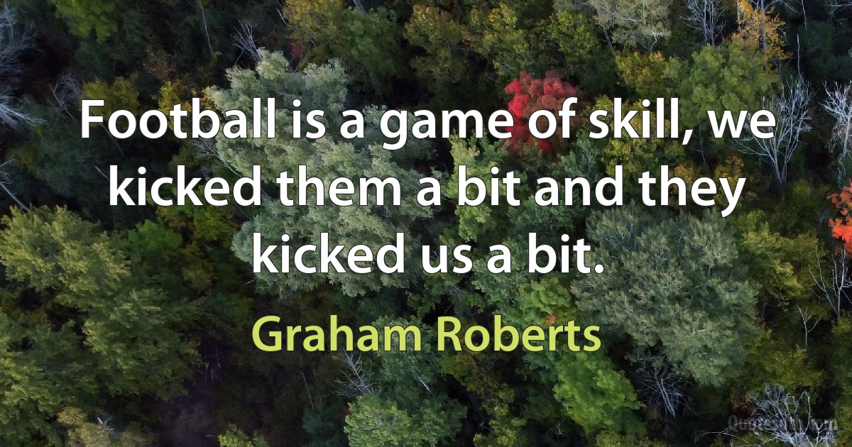 Football is a game of skill, we kicked them a bit and they kicked us a bit. (Graham Roberts)