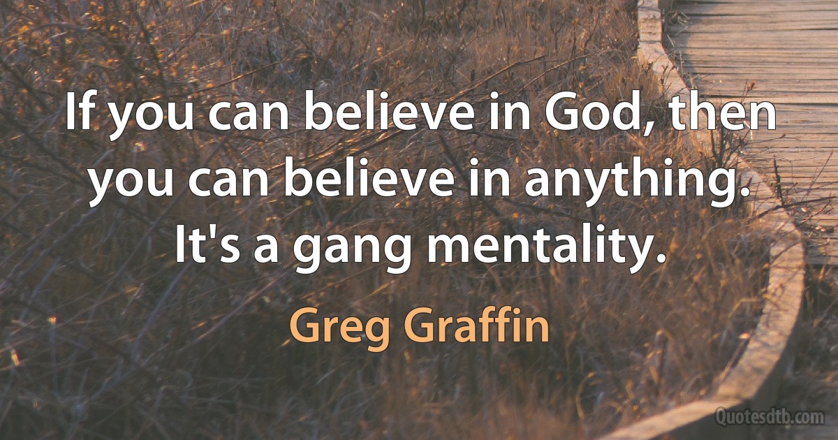 If you can believe in God, then you can believe in anything. It's a gang mentality. (Greg Graffin)