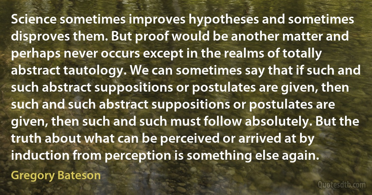 Science sometimes improves hypotheses and sometimes disproves them. But proof would be another matter and perhaps never occurs except in the realms of totally abstract tautology. We can sometimes say that if such and such abstract suppositions or postulates are given, then such and such abstract suppositions or postulates are given, then such and such must follow absolutely. But the truth about what can be perceived or arrived at by induction from perception is something else again. (Gregory Bateson)