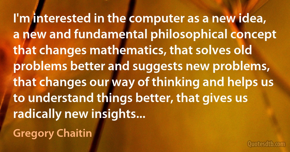 I'm interested in the computer as a new idea, a new and fundamental philosophical concept that changes mathematics, that solves old problems better and suggests new problems, that changes our way of thinking and helps us to understand things better, that gives us radically new insights... (Gregory Chaitin)