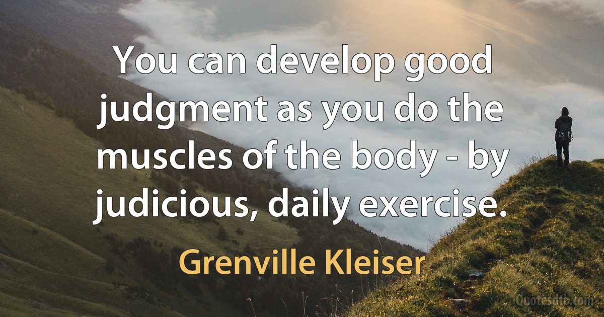 You can develop good judgment as you do the muscles of the body - by judicious, daily exercise. (Grenville Kleiser)