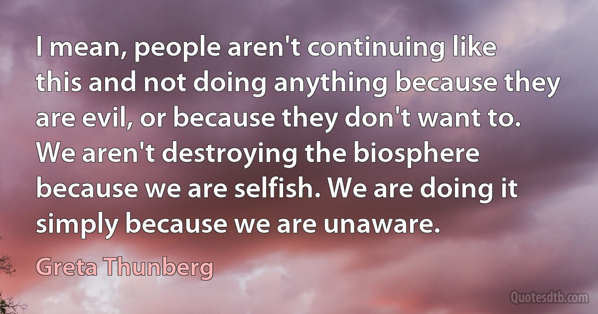 I mean, people aren't continuing like this and not doing anything because they are evil, or because they don't want to. We aren't destroying the biosphere because we are selfish. We are doing it simply because we are unaware. (Greta Thunberg)