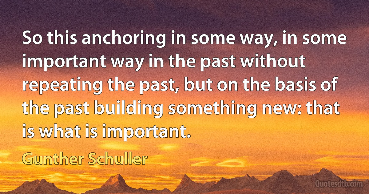 So this anchoring in some way, in some important way in the past without repeating the past, but on the basis of the past building something new: that is what is important. (Gunther Schuller)